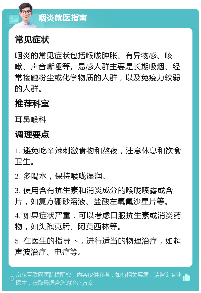 咽炎就医指南 常见症状 咽炎的常见症状包括喉咙肿胀、有异物感、咳嗽、声音嘶哑等。易感人群主要是长期吸烟、经常接触粉尘或化学物质的人群，以及免疫力较弱的人群。 推荐科室 耳鼻喉科 调理要点 1. 避免吃辛辣刺激食物和熬夜，注意休息和饮食卫生。 2. 多喝水，保持喉咙湿润。 3. 使用含有抗生素和消炎成分的喉咙喷雾或含片，如复方硼砂溶液、盐酸左氧氟沙星片等。 4. 如果症状严重，可以考虑口服抗生素或消炎药物，如头孢克肟、阿莫西林等。 5. 在医生的指导下，进行适当的物理治疗，如超声波治疗、电疗等。