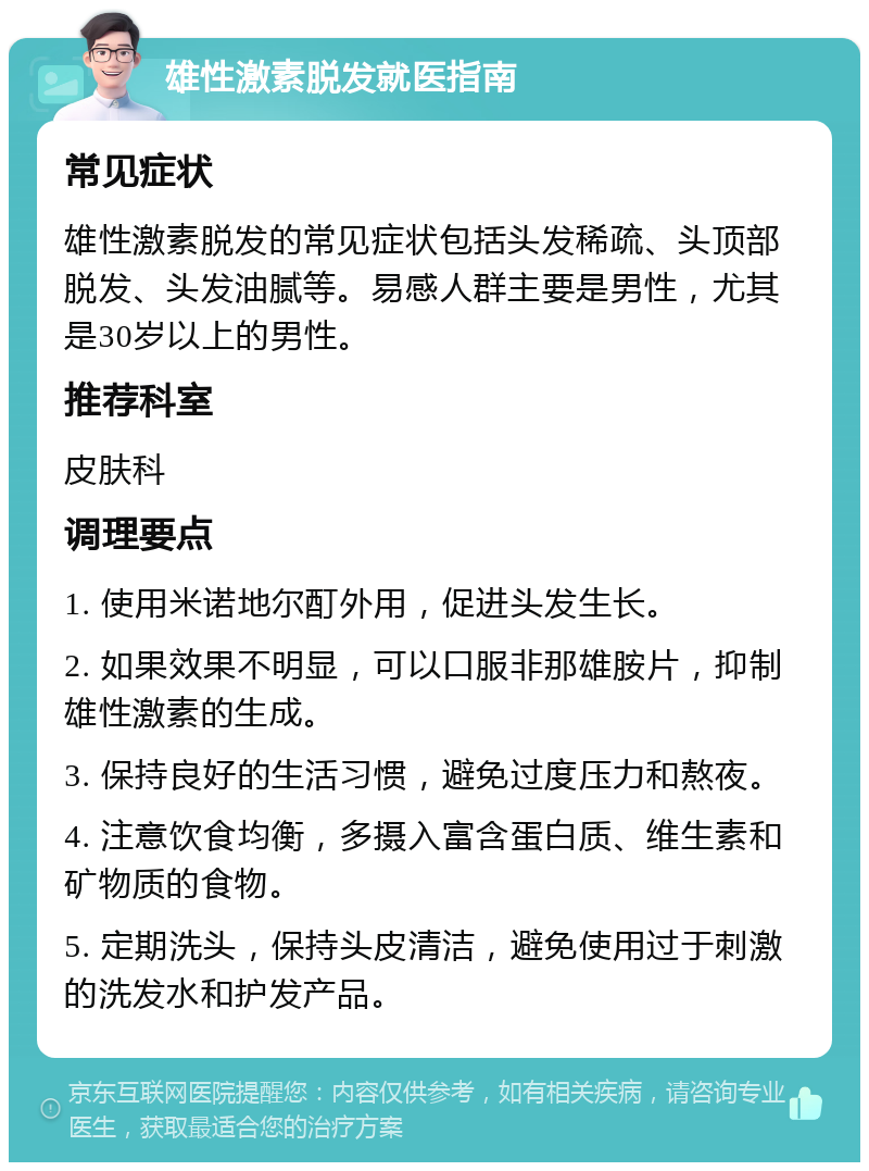 雄性激素脱发就医指南 常见症状 雄性激素脱发的常见症状包括头发稀疏、头顶部脱发、头发油腻等。易感人群主要是男性，尤其是30岁以上的男性。 推荐科室 皮肤科 调理要点 1. 使用米诺地尔酊外用，促进头发生长。 2. 如果效果不明显，可以口服非那雄胺片，抑制雄性激素的生成。 3. 保持良好的生活习惯，避免过度压力和熬夜。 4. 注意饮食均衡，多摄入富含蛋白质、维生素和矿物质的食物。 5. 定期洗头，保持头皮清洁，避免使用过于刺激的洗发水和护发产品。