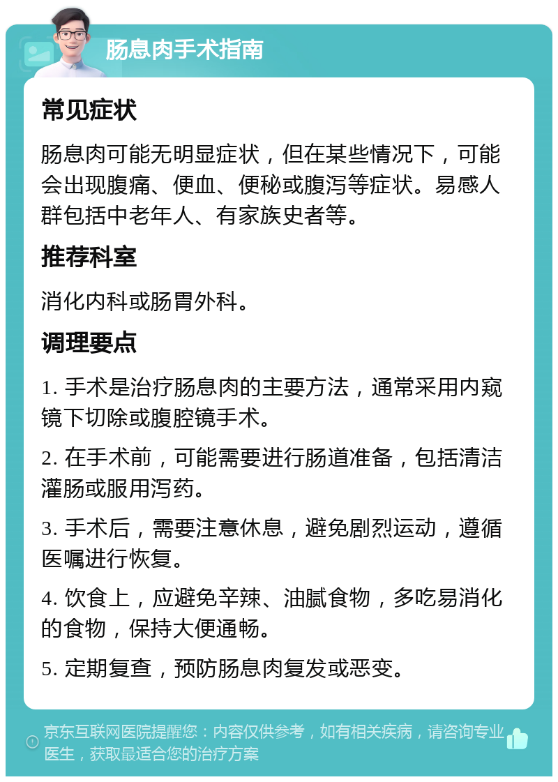 肠息肉手术指南 常见症状 肠息肉可能无明显症状，但在某些情况下，可能会出现腹痛、便血、便秘或腹泻等症状。易感人群包括中老年人、有家族史者等。 推荐科室 消化内科或肠胃外科。 调理要点 1. 手术是治疗肠息肉的主要方法，通常采用内窥镜下切除或腹腔镜手术。 2. 在手术前，可能需要进行肠道准备，包括清洁灌肠或服用泻药。 3. 手术后，需要注意休息，避免剧烈运动，遵循医嘱进行恢复。 4. 饮食上，应避免辛辣、油腻食物，多吃易消化的食物，保持大便通畅。 5. 定期复查，预防肠息肉复发或恶变。