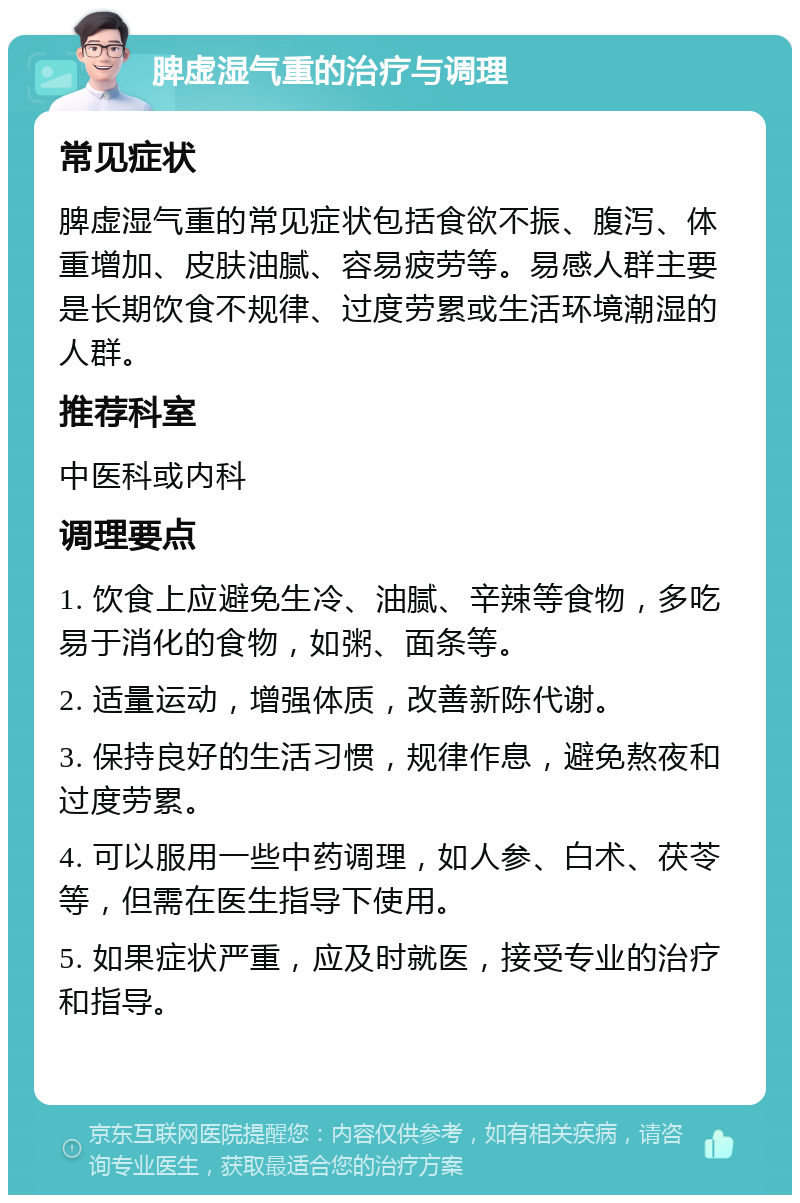 脾虚湿气重的治疗与调理 常见症状 脾虚湿气重的常见症状包括食欲不振、腹泻、体重增加、皮肤油腻、容易疲劳等。易感人群主要是长期饮食不规律、过度劳累或生活环境潮湿的人群。 推荐科室 中医科或内科 调理要点 1. 饮食上应避免生冷、油腻、辛辣等食物，多吃易于消化的食物，如粥、面条等。 2. 适量运动，增强体质，改善新陈代谢。 3. 保持良好的生活习惯，规律作息，避免熬夜和过度劳累。 4. 可以服用一些中药调理，如人参、白术、茯苓等，但需在医生指导下使用。 5. 如果症状严重，应及时就医，接受专业的治疗和指导。