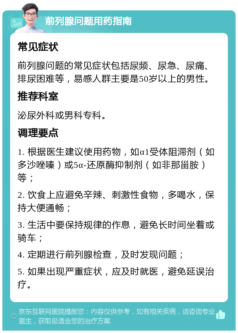 前列腺问题用药指南 常见症状 前列腺问题的常见症状包括尿频、尿急、尿痛、排尿困难等，易感人群主要是50岁以上的男性。 推荐科室 泌尿外科或男科专科。 调理要点 1. 根据医生建议使用药物，如α1受体阻滞剂（如多沙唑嗪）或5α-还原酶抑制剂（如非那甾胺）等； 2. 饮食上应避免辛辣、刺激性食物，多喝水，保持大便通畅； 3. 生活中要保持规律的作息，避免长时间坐着或骑车； 4. 定期进行前列腺检查，及时发现问题； 5. 如果出现严重症状，应及时就医，避免延误治疗。