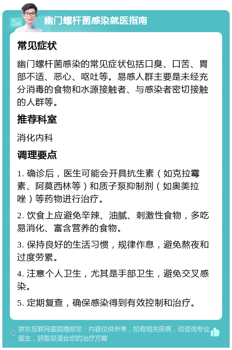 幽门螺杆菌感染就医指南 常见症状 幽门螺杆菌感染的常见症状包括口臭、口苦、胃部不适、恶心、呕吐等。易感人群主要是未经充分消毒的食物和水源接触者、与感染者密切接触的人群等。 推荐科室 消化内科 调理要点 1. 确诊后，医生可能会开具抗生素（如克拉霉素、阿莫西林等）和质子泵抑制剂（如奥美拉唑）等药物进行治疗。 2. 饮食上应避免辛辣、油腻、刺激性食物，多吃易消化、富含营养的食物。 3. 保持良好的生活习惯，规律作息，避免熬夜和过度劳累。 4. 注意个人卫生，尤其是手部卫生，避免交叉感染。 5. 定期复查，确保感染得到有效控制和治疗。