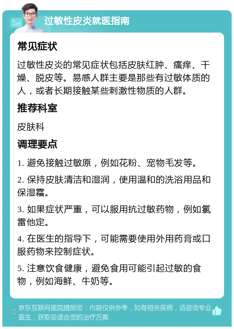 过敏性皮炎就医指南 常见症状 过敏性皮炎的常见症状包括皮肤红肿、瘙痒、干燥、脱皮等。易感人群主要是那些有过敏体质的人，或者长期接触某些刺激性物质的人群。 推荐科室 皮肤科 调理要点 1. 避免接触过敏原，例如花粉、宠物毛发等。 2. 保持皮肤清洁和湿润，使用温和的洗浴用品和保湿霜。 3. 如果症状严重，可以服用抗过敏药物，例如氯雷他定。 4. 在医生的指导下，可能需要使用外用药膏或口服药物来控制症状。 5. 注意饮食健康，避免食用可能引起过敏的食物，例如海鲜、牛奶等。