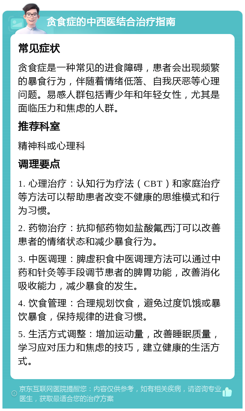 贪食症的中西医结合治疗指南 常见症状 贪食症是一种常见的进食障碍，患者会出现频繁的暴食行为，伴随着情绪低落、自我厌恶等心理问题。易感人群包括青少年和年轻女性，尤其是面临压力和焦虑的人群。 推荐科室 精神科或心理科 调理要点 1. 心理治疗：认知行为疗法（CBT）和家庭治疗等方法可以帮助患者改变不健康的思维模式和行为习惯。 2. 药物治疗：抗抑郁药物如盐酸氟西汀可以改善患者的情绪状态和减少暴食行为。 3. 中医调理：脾虚积食中医调理方法可以通过中药和针灸等手段调节患者的脾胃功能，改善消化吸收能力，减少暴食的发生。 4. 饮食管理：合理规划饮食，避免过度饥饿或暴饮暴食，保持规律的进食习惯。 5. 生活方式调整：增加运动量，改善睡眠质量，学习应对压力和焦虑的技巧，建立健康的生活方式。