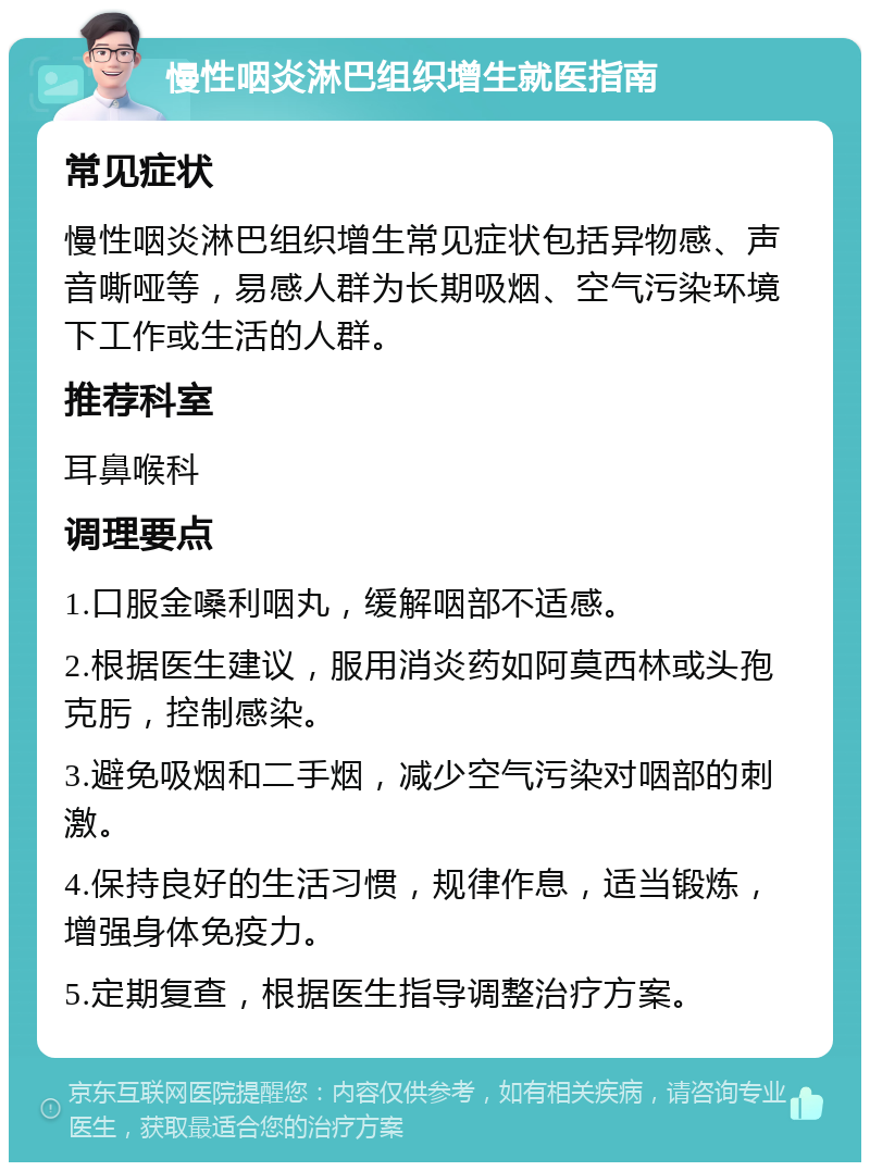 慢性咽炎淋巴组织增生就医指南 常见症状 慢性咽炎淋巴组织增生常见症状包括异物感、声音嘶哑等，易感人群为长期吸烟、空气污染环境下工作或生活的人群。 推荐科室 耳鼻喉科 调理要点 1.口服金嗓利咽丸，缓解咽部不适感。 2.根据医生建议，服用消炎药如阿莫西林或头孢克肟，控制感染。 3.避免吸烟和二手烟，减少空气污染对咽部的刺激。 4.保持良好的生活习惯，规律作息，适当锻炼，增强身体免疫力。 5.定期复查，根据医生指导调整治疗方案。