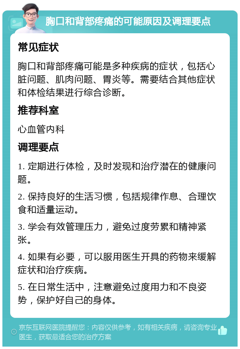 胸口和背部疼痛的可能原因及调理要点 常见症状 胸口和背部疼痛可能是多种疾病的症状，包括心脏问题、肌肉问题、胃炎等。需要结合其他症状和体检结果进行综合诊断。 推荐科室 心血管内科 调理要点 1. 定期进行体检，及时发现和治疗潜在的健康问题。 2. 保持良好的生活习惯，包括规律作息、合理饮食和适量运动。 3. 学会有效管理压力，避免过度劳累和精神紧张。 4. 如果有必要，可以服用医生开具的药物来缓解症状和治疗疾病。 5. 在日常生活中，注意避免过度用力和不良姿势，保护好自己的身体。