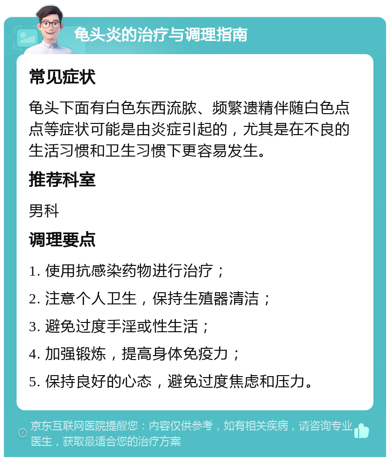 龟头炎的治疗与调理指南 常见症状 龟头下面有白色东西流脓、频繁遗精伴随白色点点等症状可能是由炎症引起的，尤其是在不良的生活习惯和卫生习惯下更容易发生。 推荐科室 男科 调理要点 1. 使用抗感染药物进行治疗； 2. 注意个人卫生，保持生殖器清洁； 3. 避免过度手淫或性生活； 4. 加强锻炼，提高身体免疫力； 5. 保持良好的心态，避免过度焦虑和压力。