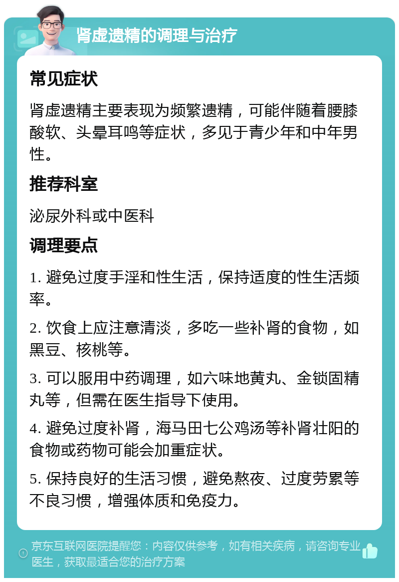 肾虚遗精的调理与治疗 常见症状 肾虚遗精主要表现为频繁遗精，可能伴随着腰膝酸软、头晕耳鸣等症状，多见于青少年和中年男性。 推荐科室 泌尿外科或中医科 调理要点 1. 避免过度手淫和性生活，保持适度的性生活频率。 2. 饮食上应注意清淡，多吃一些补肾的食物，如黑豆、核桃等。 3. 可以服用中药调理，如六味地黄丸、金锁固精丸等，但需在医生指导下使用。 4. 避免过度补肾，海马田七公鸡汤等补肾壮阳的食物或药物可能会加重症状。 5. 保持良好的生活习惯，避免熬夜、过度劳累等不良习惯，增强体质和免疫力。