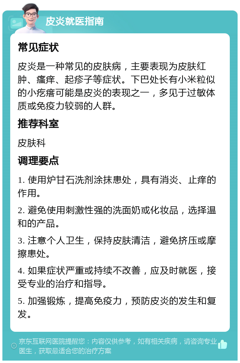 皮炎就医指南 常见症状 皮炎是一种常见的皮肤病，主要表现为皮肤红肿、瘙痒、起疹子等症状。下巴处长有小米粒似的小疙瘩可能是皮炎的表现之一，多见于过敏体质或免疫力较弱的人群。 推荐科室 皮肤科 调理要点 1. 使用炉甘石洗剂涂抹患处，具有消炎、止痒的作用。 2. 避免使用刺激性强的洗面奶或化妆品，选择温和的产品。 3. 注意个人卫生，保持皮肤清洁，避免挤压或摩擦患处。 4. 如果症状严重或持续不改善，应及时就医，接受专业的治疗和指导。 5. 加强锻炼，提高免疫力，预防皮炎的发生和复发。