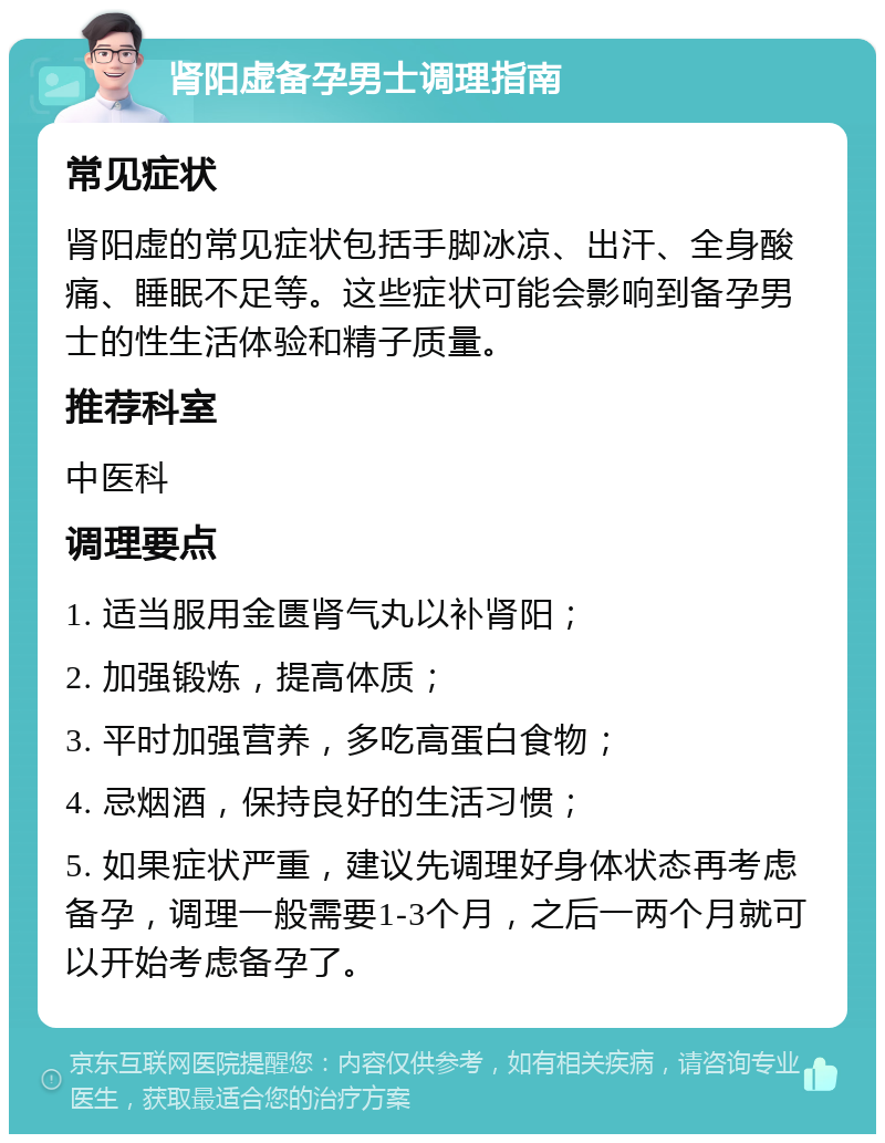 肾阳虚备孕男士调理指南 常见症状 肾阳虚的常见症状包括手脚冰凉、出汗、全身酸痛、睡眠不足等。这些症状可能会影响到备孕男士的性生活体验和精子质量。 推荐科室 中医科 调理要点 1. 适当服用金匮肾气丸以补肾阳； 2. 加强锻炼，提高体质； 3. 平时加强营养，多吃高蛋白食物； 4. 忌烟酒，保持良好的生活习惯； 5. 如果症状严重，建议先调理好身体状态再考虑备孕，调理一般需要1-3个月，之后一两个月就可以开始考虑备孕了。