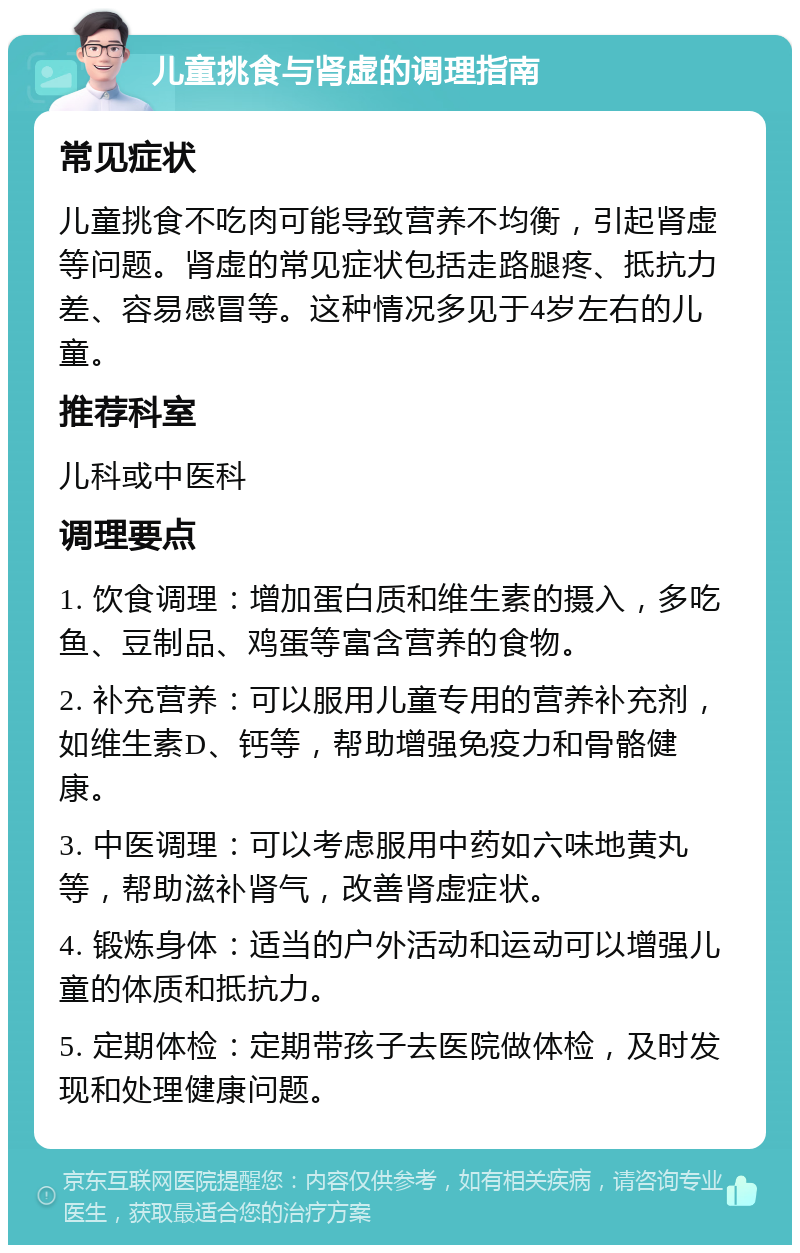 儿童挑食与肾虚的调理指南 常见症状 儿童挑食不吃肉可能导致营养不均衡，引起肾虚等问题。肾虚的常见症状包括走路腿疼、抵抗力差、容易感冒等。这种情况多见于4岁左右的儿童。 推荐科室 儿科或中医科 调理要点 1. 饮食调理：增加蛋白质和维生素的摄入，多吃鱼、豆制品、鸡蛋等富含营养的食物。 2. 补充营养：可以服用儿童专用的营养补充剂，如维生素D、钙等，帮助增强免疫力和骨骼健康。 3. 中医调理：可以考虑服用中药如六味地黄丸等，帮助滋补肾气，改善肾虚症状。 4. 锻炼身体：适当的户外活动和运动可以增强儿童的体质和抵抗力。 5. 定期体检：定期带孩子去医院做体检，及时发现和处理健康问题。