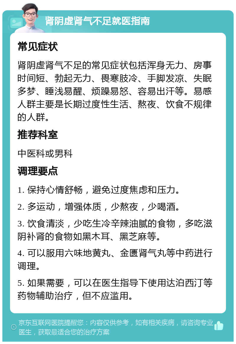 肾阴虚肾气不足就医指南 常见症状 肾阴虚肾气不足的常见症状包括浑身无力、房事时间短、勃起无力、畏寒肢冷、手脚发凉、失眠多梦、睡浅易醒、烦躁易怒、容易出汗等。易感人群主要是长期过度性生活、熬夜、饮食不规律的人群。 推荐科室 中医科或男科 调理要点 1. 保持心情舒畅，避免过度焦虑和压力。 2. 多运动，增强体质，少熬夜，少喝酒。 3. 饮食清淡，少吃生冷辛辣油腻的食物，多吃滋阴补肾的食物如黑木耳、黑芝麻等。 4. 可以服用六味地黄丸、金匮肾气丸等中药进行调理。 5. 如果需要，可以在医生指导下使用达泊西汀等药物辅助治疗，但不应滥用。