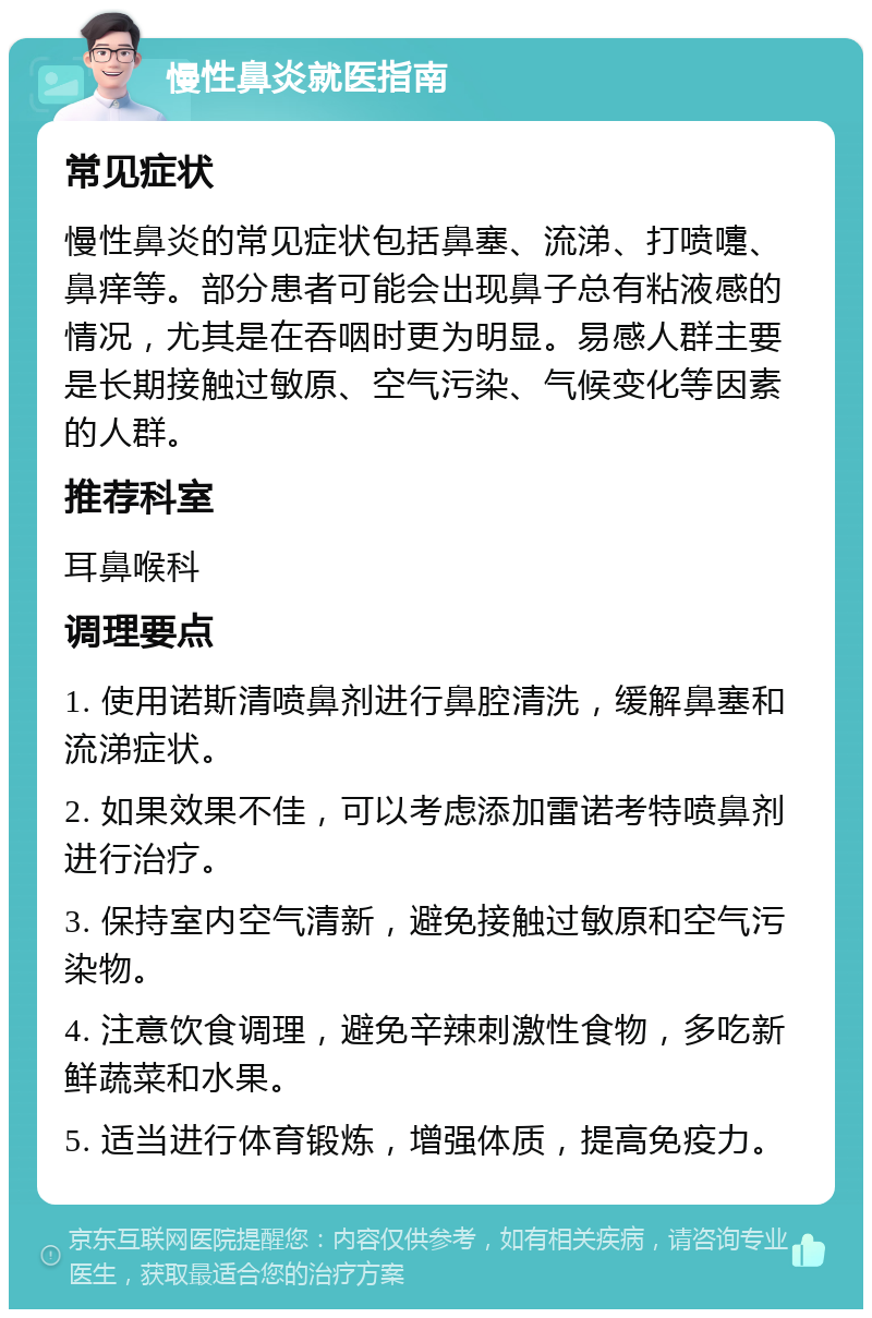 慢性鼻炎就医指南 常见症状 慢性鼻炎的常见症状包括鼻塞、流涕、打喷嚏、鼻痒等。部分患者可能会出现鼻子总有粘液感的情况，尤其是在吞咽时更为明显。易感人群主要是长期接触过敏原、空气污染、气候变化等因素的人群。 推荐科室 耳鼻喉科 调理要点 1. 使用诺斯清喷鼻剂进行鼻腔清洗，缓解鼻塞和流涕症状。 2. 如果效果不佳，可以考虑添加雷诺考特喷鼻剂进行治疗。 3. 保持室内空气清新，避免接触过敏原和空气污染物。 4. 注意饮食调理，避免辛辣刺激性食物，多吃新鲜蔬菜和水果。 5. 适当进行体育锻炼，增强体质，提高免疫力。