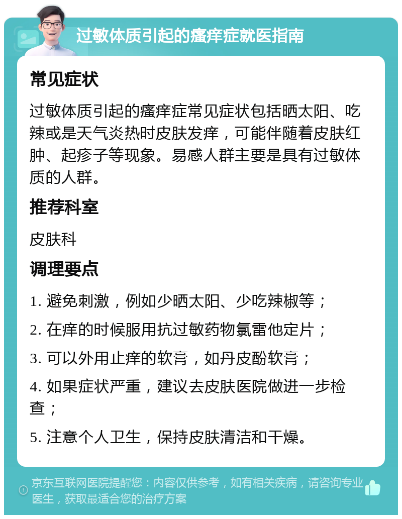 过敏体质引起的瘙痒症就医指南 常见症状 过敏体质引起的瘙痒症常见症状包括晒太阳、吃辣或是天气炎热时皮肤发痒，可能伴随着皮肤红肿、起疹子等现象。易感人群主要是具有过敏体质的人群。 推荐科室 皮肤科 调理要点 1. 避免刺激，例如少晒太阳、少吃辣椒等； 2. 在痒的时候服用抗过敏药物氯雷他定片； 3. 可以外用止痒的软膏，如丹皮酚软膏； 4. 如果症状严重，建议去皮肤医院做进一步检查； 5. 注意个人卫生，保持皮肤清洁和干燥。