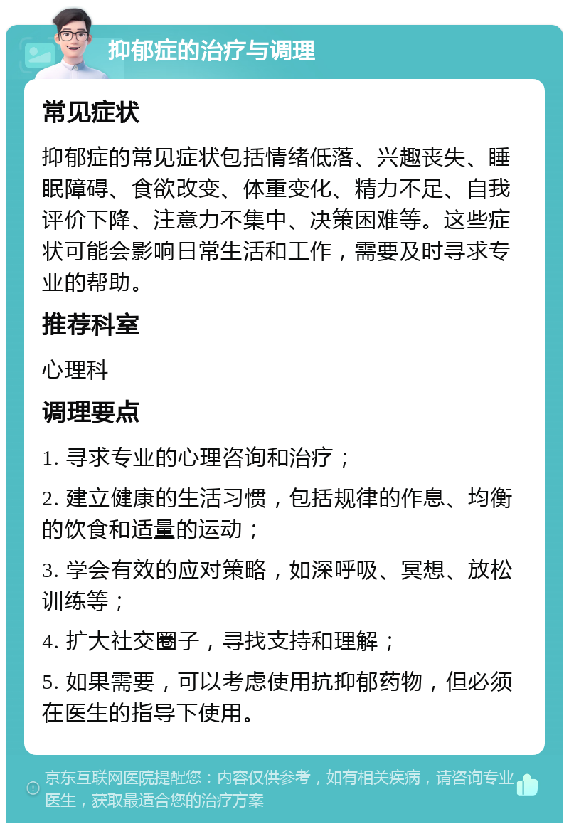 抑郁症的治疗与调理 常见症状 抑郁症的常见症状包括情绪低落、兴趣丧失、睡眠障碍、食欲改变、体重变化、精力不足、自我评价下降、注意力不集中、决策困难等。这些症状可能会影响日常生活和工作，需要及时寻求专业的帮助。 推荐科室 心理科 调理要点 1. 寻求专业的心理咨询和治疗； 2. 建立健康的生活习惯，包括规律的作息、均衡的饮食和适量的运动； 3. 学会有效的应对策略，如深呼吸、冥想、放松训练等； 4. 扩大社交圈子，寻找支持和理解； 5. 如果需要，可以考虑使用抗抑郁药物，但必须在医生的指导下使用。