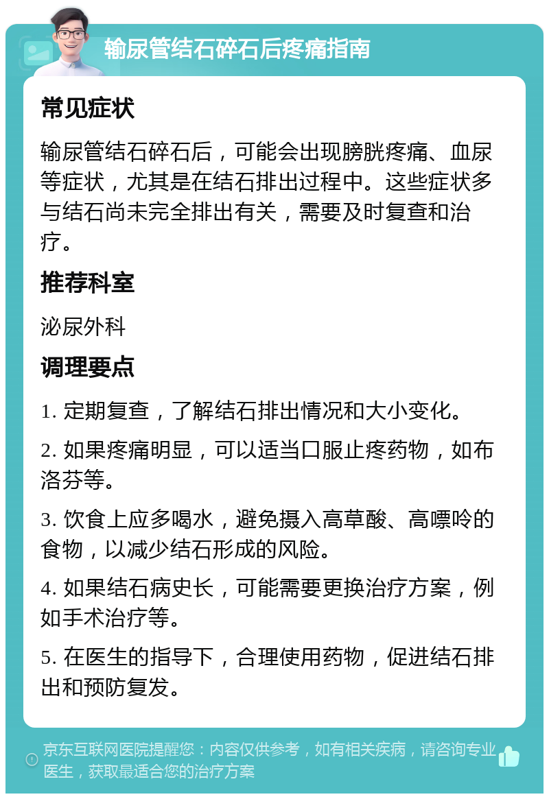 输尿管结石碎石后疼痛指南 常见症状 输尿管结石碎石后，可能会出现膀胱疼痛、血尿等症状，尤其是在结石排出过程中。这些症状多与结石尚未完全排出有关，需要及时复查和治疗。 推荐科室 泌尿外科 调理要点 1. 定期复查，了解结石排出情况和大小变化。 2. 如果疼痛明显，可以适当口服止疼药物，如布洛芬等。 3. 饮食上应多喝水，避免摄入高草酸、高嘌呤的食物，以减少结石形成的风险。 4. 如果结石病史长，可能需要更换治疗方案，例如手术治疗等。 5. 在医生的指导下，合理使用药物，促进结石排出和预防复发。