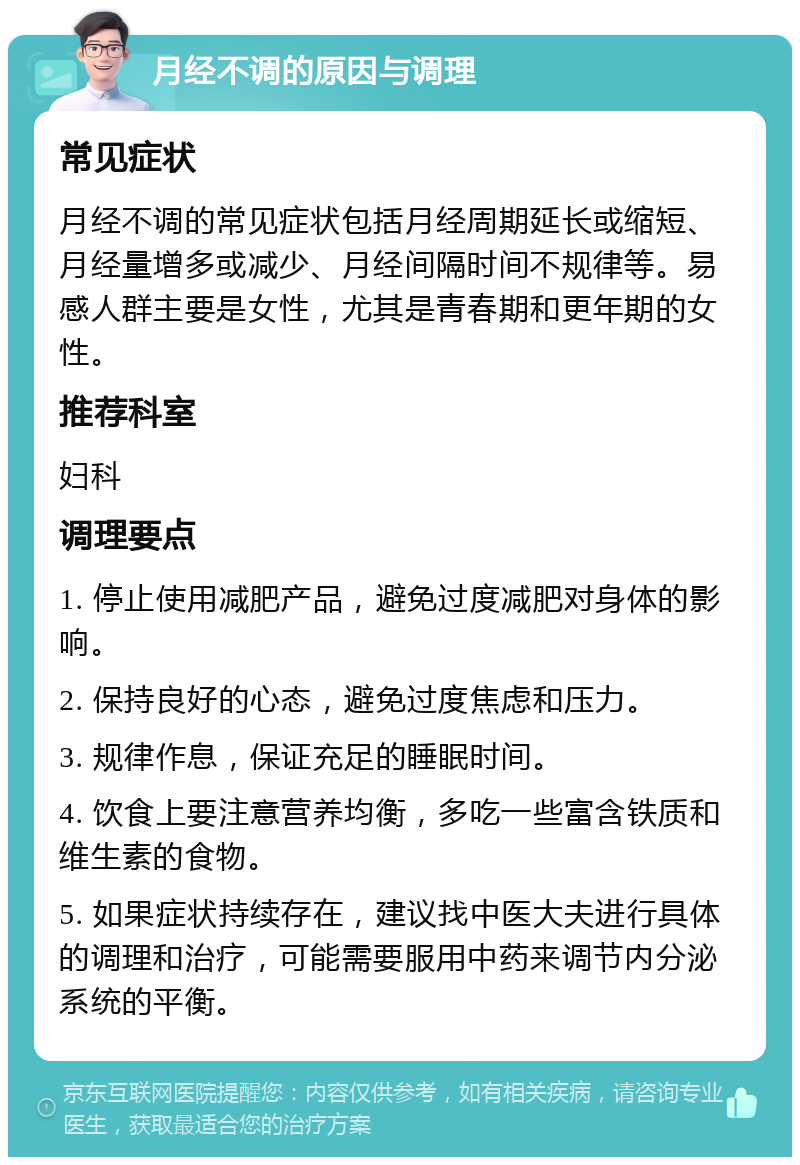 月经不调的原因与调理 常见症状 月经不调的常见症状包括月经周期延长或缩短、月经量增多或减少、月经间隔时间不规律等。易感人群主要是女性，尤其是青春期和更年期的女性。 推荐科室 妇科 调理要点 1. 停止使用减肥产品，避免过度减肥对身体的影响。 2. 保持良好的心态，避免过度焦虑和压力。 3. 规律作息，保证充足的睡眠时间。 4. 饮食上要注意营养均衡，多吃一些富含铁质和维生素的食物。 5. 如果症状持续存在，建议找中医大夫进行具体的调理和治疗，可能需要服用中药来调节内分泌系统的平衡。