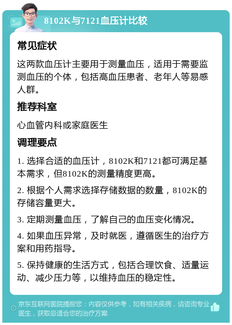 8102K与7121血压计比较 常见症状 这两款血压计主要用于测量血压，适用于需要监测血压的个体，包括高血压患者、老年人等易感人群。 推荐科室 心血管内科或家庭医生 调理要点 1. 选择合适的血压计，8102K和7121都可满足基本需求，但8102K的测量精度更高。 2. 根据个人需求选择存储数据的数量，8102K的存储容量更大。 3. 定期测量血压，了解自己的血压变化情况。 4. 如果血压异常，及时就医，遵循医生的治疗方案和用药指导。 5. 保持健康的生活方式，包括合理饮食、适量运动、减少压力等，以维持血压的稳定性。