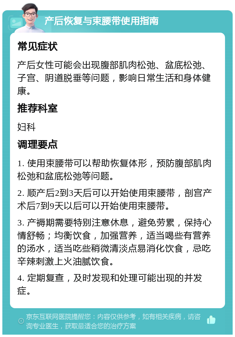 产后恢复与束腰带使用指南 常见症状 产后女性可能会出现腹部肌肉松弛、盆底松弛、子宫、阴道脱垂等问题，影响日常生活和身体健康。 推荐科室 妇科 调理要点 1. 使用束腰带可以帮助恢复体形，预防腹部肌肉松弛和盆底松弛等问题。 2. 顺产后2到3天后可以开始使用束腰带，剖宫产术后7到9天以后可以开始使用束腰带。 3. 产褥期需要特别注意休息，避免劳累，保持心情舒畅；均衡饮食，加强营养，适当喝些有营养的汤水，适当吃些稍微清淡点易消化饮食，忌吃辛辣刺激上火油腻饮食。 4. 定期复查，及时发现和处理可能出现的并发症。