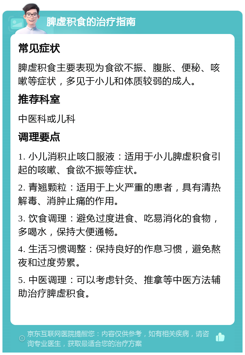 脾虚积食的治疗指南 常见症状 脾虚积食主要表现为食欲不振、腹胀、便秘、咳嗽等症状，多见于小儿和体质较弱的成人。 推荐科室 中医科或儿科 调理要点 1. 小儿消积止咳口服液：适用于小儿脾虚积食引起的咳嗽、食欲不振等症状。 2. 青翘颗粒：适用于上火严重的患者，具有清热解毒、消肿止痛的作用。 3. 饮食调理：避免过度进食、吃易消化的食物，多喝水，保持大便通畅。 4. 生活习惯调整：保持良好的作息习惯，避免熬夜和过度劳累。 5. 中医调理：可以考虑针灸、推拿等中医方法辅助治疗脾虚积食。