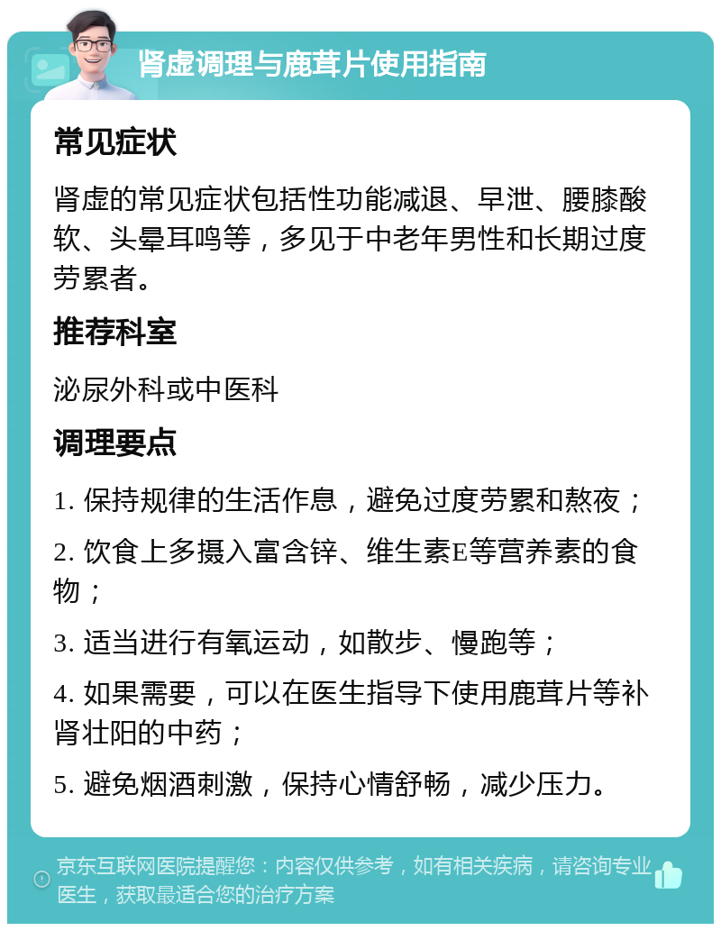 肾虚调理与鹿茸片使用指南 常见症状 肾虚的常见症状包括性功能减退、早泄、腰膝酸软、头晕耳鸣等，多见于中老年男性和长期过度劳累者。 推荐科室 泌尿外科或中医科 调理要点 1. 保持规律的生活作息，避免过度劳累和熬夜； 2. 饮食上多摄入富含锌、维生素E等营养素的食物； 3. 适当进行有氧运动，如散步、慢跑等； 4. 如果需要，可以在医生指导下使用鹿茸片等补肾壮阳的中药； 5. 避免烟酒刺激，保持心情舒畅，减少压力。