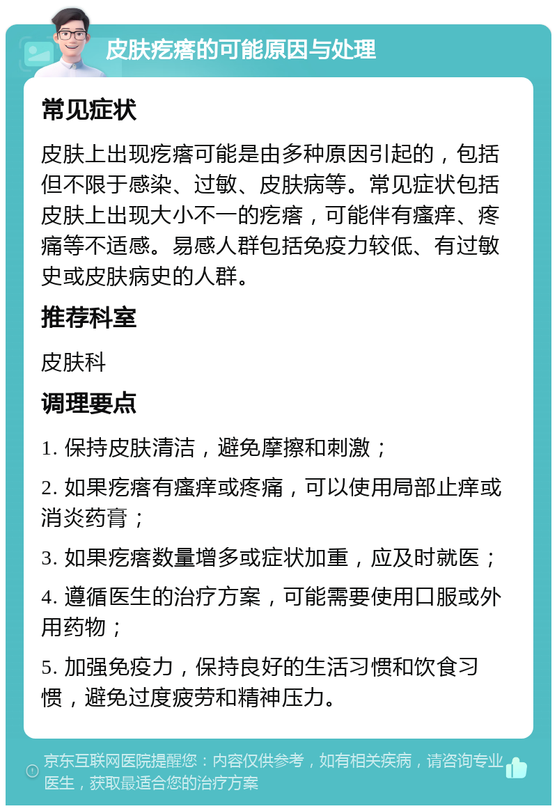 皮肤疙瘩的可能原因与处理 常见症状 皮肤上出现疙瘩可能是由多种原因引起的，包括但不限于感染、过敏、皮肤病等。常见症状包括皮肤上出现大小不一的疙瘩，可能伴有瘙痒、疼痛等不适感。易感人群包括免疫力较低、有过敏史或皮肤病史的人群。 推荐科室 皮肤科 调理要点 1. 保持皮肤清洁，避免摩擦和刺激； 2. 如果疙瘩有瘙痒或疼痛，可以使用局部止痒或消炎药膏； 3. 如果疙瘩数量增多或症状加重，应及时就医； 4. 遵循医生的治疗方案，可能需要使用口服或外用药物； 5. 加强免疫力，保持良好的生活习惯和饮食习惯，避免过度疲劳和精神压力。