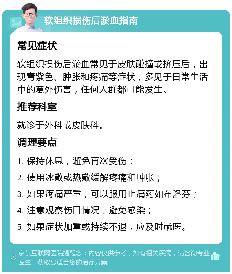 软组织损伤后淤血指南 常见症状 软组织损伤后淤血常见于皮肤碰撞或挤压后，出现青紫色、肿胀和疼痛等症状，多见于日常生活中的意外伤害，任何人群都可能发生。 推荐科室 就诊于外科或皮肤科。 调理要点 1. 保持休息，避免再次受伤； 2. 使用冰敷或热敷缓解疼痛和肿胀； 3. 如果疼痛严重，可以服用止痛药如布洛芬； 4. 注意观察伤口情况，避免感染； 5. 如果症状加重或持续不退，应及时就医。