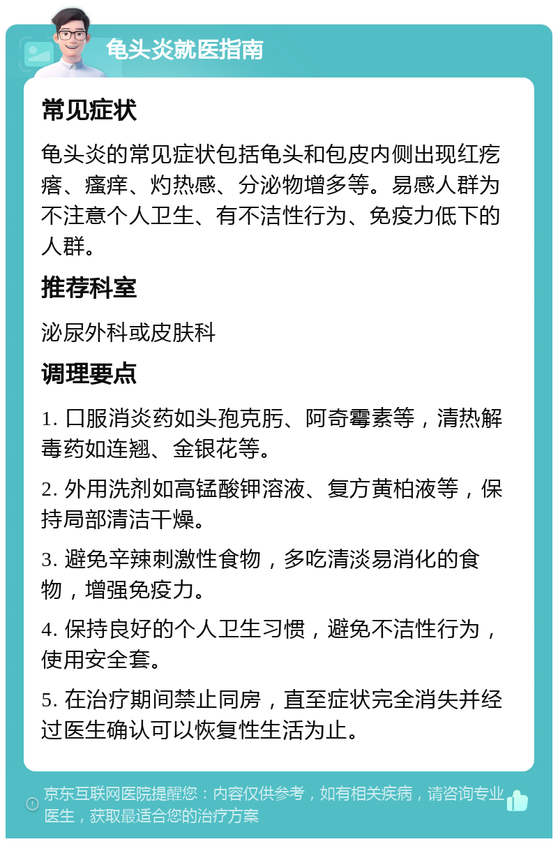 龟头炎就医指南 常见症状 龟头炎的常见症状包括龟头和包皮内侧出现红疙瘩、瘙痒、灼热感、分泌物增多等。易感人群为不注意个人卫生、有不洁性行为、免疫力低下的人群。 推荐科室 泌尿外科或皮肤科 调理要点 1. 口服消炎药如头孢克肟、阿奇霉素等，清热解毒药如连翘、金银花等。 2. 外用洗剂如高锰酸钾溶液、复方黄柏液等，保持局部清洁干燥。 3. 避免辛辣刺激性食物，多吃清淡易消化的食物，增强免疫力。 4. 保持良好的个人卫生习惯，避免不洁性行为，使用安全套。 5. 在治疗期间禁止同房，直至症状完全消失并经过医生确认可以恢复性生活为止。