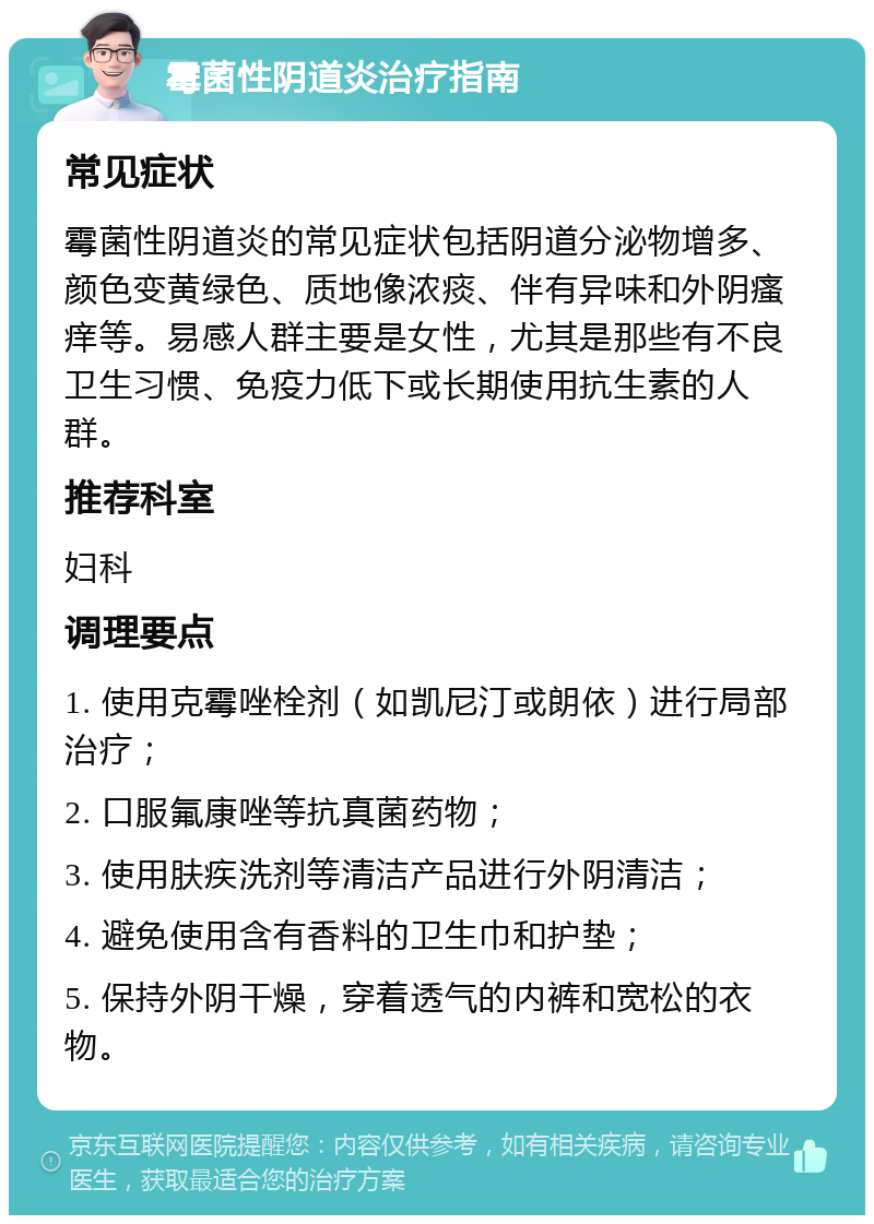 霉菌性阴道炎治疗指南 常见症状 霉菌性阴道炎的常见症状包括阴道分泌物增多、颜色变黄绿色、质地像浓痰、伴有异味和外阴瘙痒等。易感人群主要是女性，尤其是那些有不良卫生习惯、免疫力低下或长期使用抗生素的人群。 推荐科室 妇科 调理要点 1. 使用克霉唑栓剂（如凯尼汀或朗依）进行局部治疗； 2. 口服氟康唑等抗真菌药物； 3. 使用肤疾洗剂等清洁产品进行外阴清洁； 4. 避免使用含有香料的卫生巾和护垫； 5. 保持外阴干燥，穿着透气的内裤和宽松的衣物。