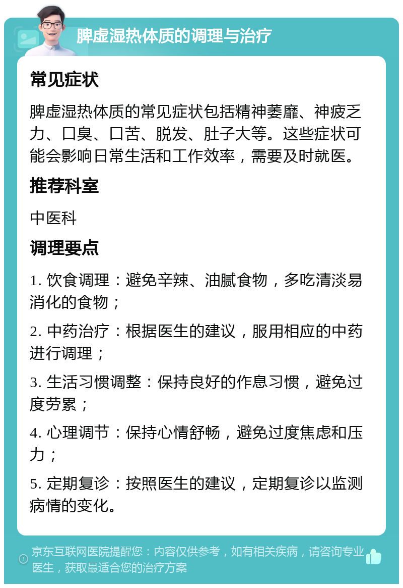 脾虚湿热体质的调理与治疗 常见症状 脾虚湿热体质的常见症状包括精神萎靡、神疲乏力、口臭、口苦、脱发、肚子大等。这些症状可能会影响日常生活和工作效率，需要及时就医。 推荐科室 中医科 调理要点 1. 饮食调理：避免辛辣、油腻食物，多吃清淡易消化的食物； 2. 中药治疗：根据医生的建议，服用相应的中药进行调理； 3. 生活习惯调整：保持良好的作息习惯，避免过度劳累； 4. 心理调节：保持心情舒畅，避免过度焦虑和压力； 5. 定期复诊：按照医生的建议，定期复诊以监测病情的变化。