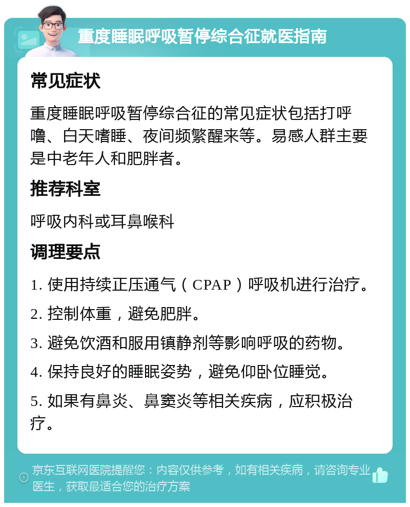 重度睡眠呼吸暂停综合征就医指南 常见症状 重度睡眠呼吸暂停综合征的常见症状包括打呼噜、白天嗜睡、夜间频繁醒来等。易感人群主要是中老年人和肥胖者。 推荐科室 呼吸内科或耳鼻喉科 调理要点 1. 使用持续正压通气（CPAP）呼吸机进行治疗。 2. 控制体重，避免肥胖。 3. 避免饮酒和服用镇静剂等影响呼吸的药物。 4. 保持良好的睡眠姿势，避免仰卧位睡觉。 5. 如果有鼻炎、鼻窦炎等相关疾病，应积极治疗。