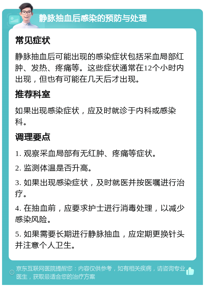 静脉抽血后感染的预防与处理 常见症状 静脉抽血后可能出现的感染症状包括采血局部红肿、发热、疼痛等。这些症状通常在12个小时内出现，但也有可能在几天后才出现。 推荐科室 如果出现感染症状，应及时就诊于内科或感染科。 调理要点 1. 观察采血局部有无红肿、疼痛等症状。 2. 监测体温是否升高。 3. 如果出现感染症状，及时就医并按医嘱进行治疗。 4. 在抽血前，应要求护士进行消毒处理，以减少感染风险。 5. 如果需要长期进行静脉抽血，应定期更换针头并注意个人卫生。