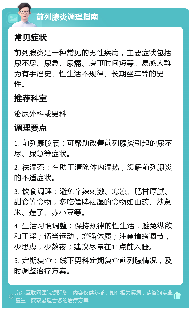 前列腺炎调理指南 常见症状 前列腺炎是一种常见的男性疾病，主要症状包括尿不尽、尿急、尿痛、房事时间短等。易感人群为有手淫史、性生活不规律、长期坐车等的男性。 推荐科室 泌尿外科或男科 调理要点 1. 前列康胶囊：可帮助改善前列腺炎引起的尿不尽、尿急等症状。 2. 祛湿茶：有助于清除体内湿热，缓解前列腺炎的不适症状。 3. 饮食调理：避免辛辣刺激、寒凉、肥甘厚腻、甜食等食物，多吃健脾祛湿的食物如山药、炒薏米、莲子、赤小豆等。 4. 生活习惯调整：保持规律的性生活，避免纵欲和手淫；适当运动，增强体质；注意情绪调节，少思虑，少熬夜；建议尽量在11点前入睡。 5. 定期复查：线下男科定期复查前列腺情况，及时调整治疗方案。