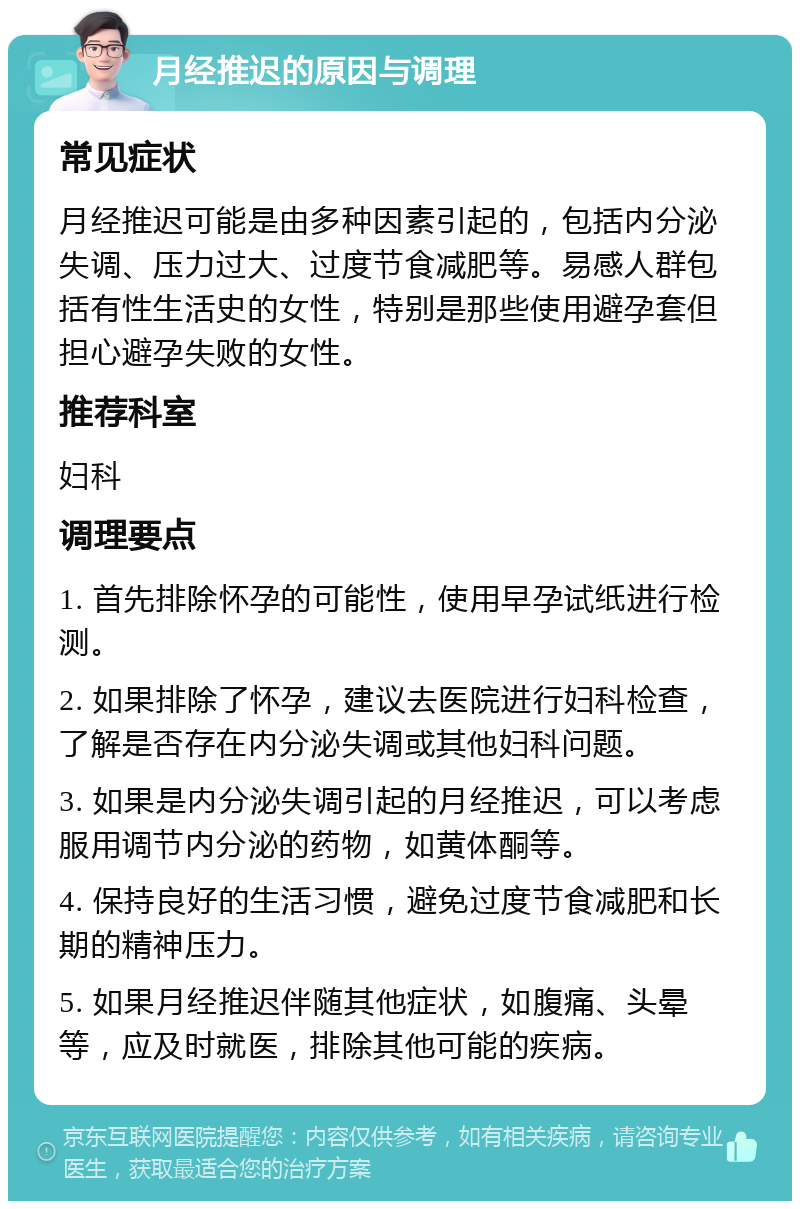 月经推迟的原因与调理 常见症状 月经推迟可能是由多种因素引起的，包括内分泌失调、压力过大、过度节食减肥等。易感人群包括有性生活史的女性，特别是那些使用避孕套但担心避孕失败的女性。 推荐科室 妇科 调理要点 1. 首先排除怀孕的可能性，使用早孕试纸进行检测。 2. 如果排除了怀孕，建议去医院进行妇科检查，了解是否存在内分泌失调或其他妇科问题。 3. 如果是内分泌失调引起的月经推迟，可以考虑服用调节内分泌的药物，如黄体酮等。 4. 保持良好的生活习惯，避免过度节食减肥和长期的精神压力。 5. 如果月经推迟伴随其他症状，如腹痛、头晕等，应及时就医，排除其他可能的疾病。