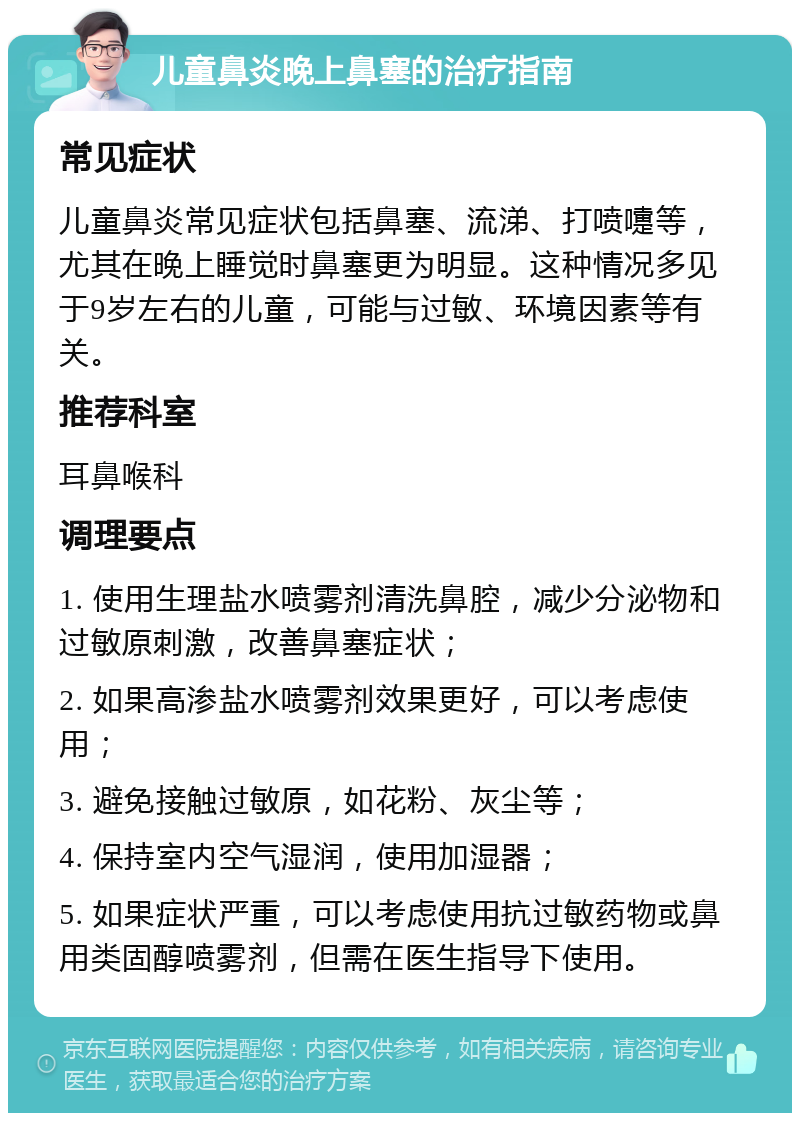 儿童鼻炎晚上鼻塞的治疗指南 常见症状 儿童鼻炎常见症状包括鼻塞、流涕、打喷嚏等，尤其在晚上睡觉时鼻塞更为明显。这种情况多见于9岁左右的儿童，可能与过敏、环境因素等有关。 推荐科室 耳鼻喉科 调理要点 1. 使用生理盐水喷雾剂清洗鼻腔，减少分泌物和过敏原刺激，改善鼻塞症状； 2. 如果高渗盐水喷雾剂效果更好，可以考虑使用； 3. 避免接触过敏原，如花粉、灰尘等； 4. 保持室内空气湿润，使用加湿器； 5. 如果症状严重，可以考虑使用抗过敏药物或鼻用类固醇喷雾剂，但需在医生指导下使用。