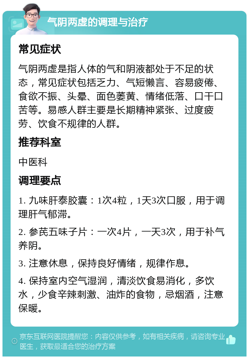 气阴两虚的调理与治疗 常见症状 气阴两虚是指人体的气和阴液都处于不足的状态，常见症状包括乏力、气短懒言、容易疲倦、食欲不振、头晕、面色萎黄、情绪低落、口干口苦等。易感人群主要是长期精神紧张、过度疲劳、饮食不规律的人群。 推荐科室 中医科 调理要点 1. 九味肝泰胶囊：1次4粒，1天3次口服，用于调理肝气郁滞。 2. 参芪五味子片：一次4片，一天3次，用于补气养阴。 3. 注意休息，保持良好情绪，规律作息。 4. 保持室内空气湿润，清淡饮食易消化，多饮水，少食辛辣刺激、油炸的食物，忌烟酒，注意保暖。