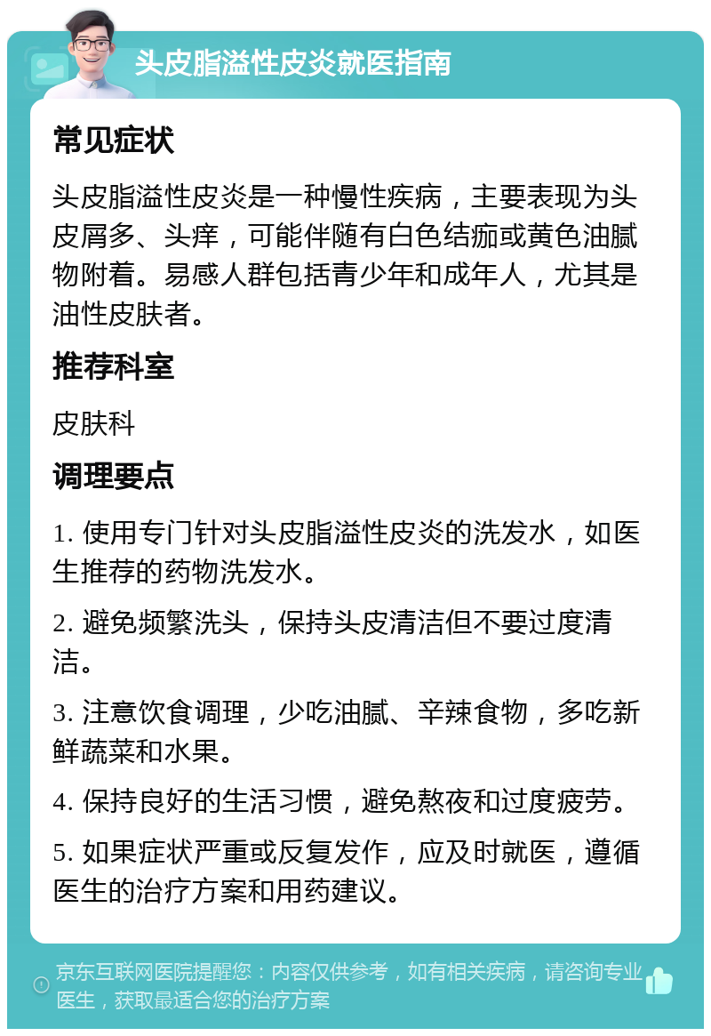 头皮脂溢性皮炎就医指南 常见症状 头皮脂溢性皮炎是一种慢性疾病，主要表现为头皮屑多、头痒，可能伴随有白色结痂或黄色油腻物附着。易感人群包括青少年和成年人，尤其是油性皮肤者。 推荐科室 皮肤科 调理要点 1. 使用专门针对头皮脂溢性皮炎的洗发水，如医生推荐的药物洗发水。 2. 避免频繁洗头，保持头皮清洁但不要过度清洁。 3. 注意饮食调理，少吃油腻、辛辣食物，多吃新鲜蔬菜和水果。 4. 保持良好的生活习惯，避免熬夜和过度疲劳。 5. 如果症状严重或反复发作，应及时就医，遵循医生的治疗方案和用药建议。