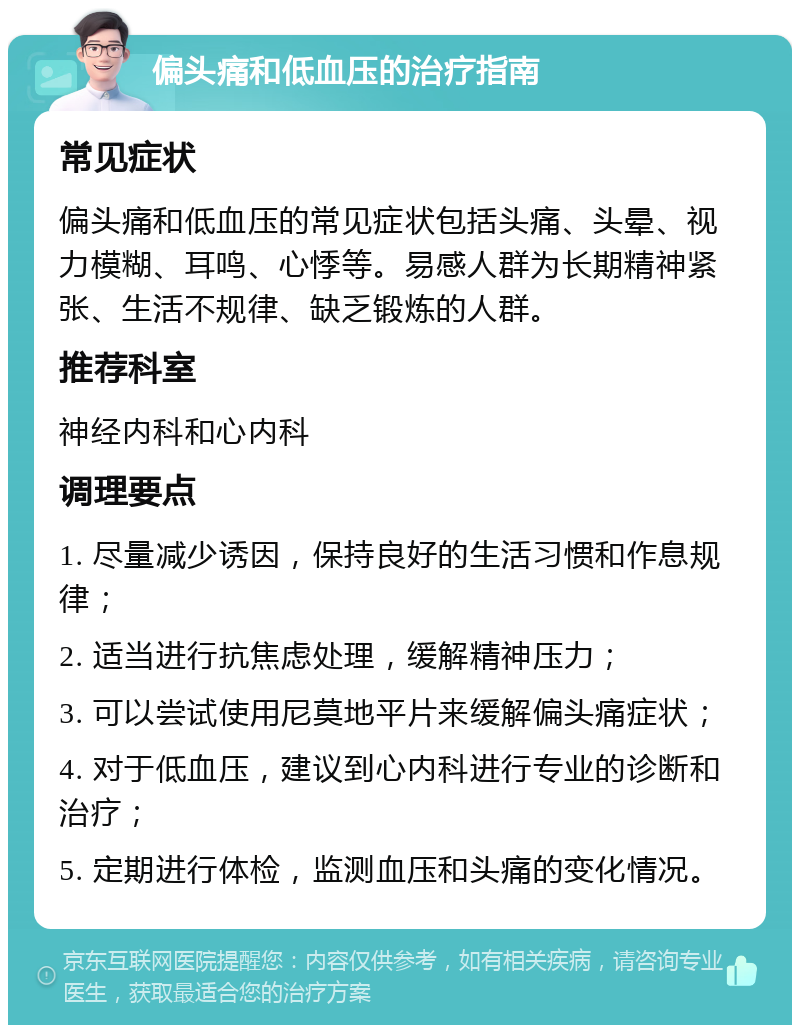 偏头痛和低血压的治疗指南 常见症状 偏头痛和低血压的常见症状包括头痛、头晕、视力模糊、耳鸣、心悸等。易感人群为长期精神紧张、生活不规律、缺乏锻炼的人群。 推荐科室 神经内科和心内科 调理要点 1. 尽量减少诱因，保持良好的生活习惯和作息规律； 2. 适当进行抗焦虑处理，缓解精神压力； 3. 可以尝试使用尼莫地平片来缓解偏头痛症状； 4. 对于低血压，建议到心内科进行专业的诊断和治疗； 5. 定期进行体检，监测血压和头痛的变化情况。