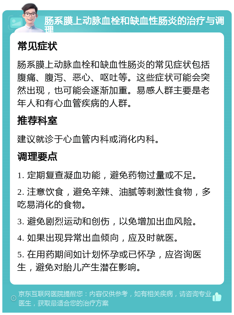 肠系膜上动脉血栓和缺血性肠炎的治疗与调理 常见症状 肠系膜上动脉血栓和缺血性肠炎的常见症状包括腹痛、腹泻、恶心、呕吐等。这些症状可能会突然出现，也可能会逐渐加重。易感人群主要是老年人和有心血管疾病的人群。 推荐科室 建议就诊于心血管内科或消化内科。 调理要点 1. 定期复查凝血功能，避免药物过量或不足。 2. 注意饮食，避免辛辣、油腻等刺激性食物，多吃易消化的食物。 3. 避免剧烈运动和创伤，以免增加出血风险。 4. 如果出现异常出血倾向，应及时就医。 5. 在用药期间如计划怀孕或已怀孕，应咨询医生，避免对胎儿产生潜在影响。