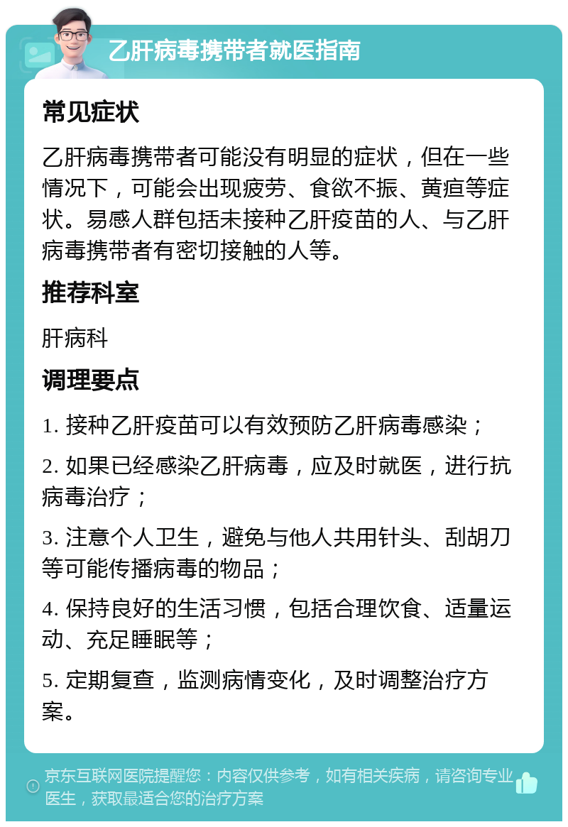 乙肝病毒携带者就医指南 常见症状 乙肝病毒携带者可能没有明显的症状，但在一些情况下，可能会出现疲劳、食欲不振、黄疸等症状。易感人群包括未接种乙肝疫苗的人、与乙肝病毒携带者有密切接触的人等。 推荐科室 肝病科 调理要点 1. 接种乙肝疫苗可以有效预防乙肝病毒感染； 2. 如果已经感染乙肝病毒，应及时就医，进行抗病毒治疗； 3. 注意个人卫生，避免与他人共用针头、刮胡刀等可能传播病毒的物品； 4. 保持良好的生活习惯，包括合理饮食、适量运动、充足睡眠等； 5. 定期复查，监测病情变化，及时调整治疗方案。