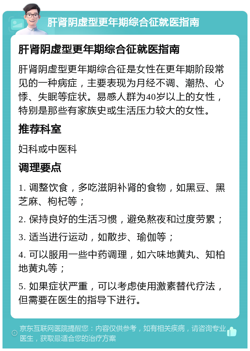 肝肾阴虚型更年期综合征就医指南 肝肾阴虚型更年期综合征就医指南 肝肾阴虚型更年期综合征是女性在更年期阶段常见的一种病症，主要表现为月经不调、潮热、心悸、失眠等症状。易感人群为40岁以上的女性，特别是那些有家族史或生活压力较大的女性。 推荐科室 妇科或中医科 调理要点 1. 调整饮食，多吃滋阴补肾的食物，如黑豆、黑芝麻、枸杞等； 2. 保持良好的生活习惯，避免熬夜和过度劳累； 3. 适当进行运动，如散步、瑜伽等； 4. 可以服用一些中药调理，如六味地黄丸、知柏地黄丸等； 5. 如果症状严重，可以考虑使用激素替代疗法，但需要在医生的指导下进行。