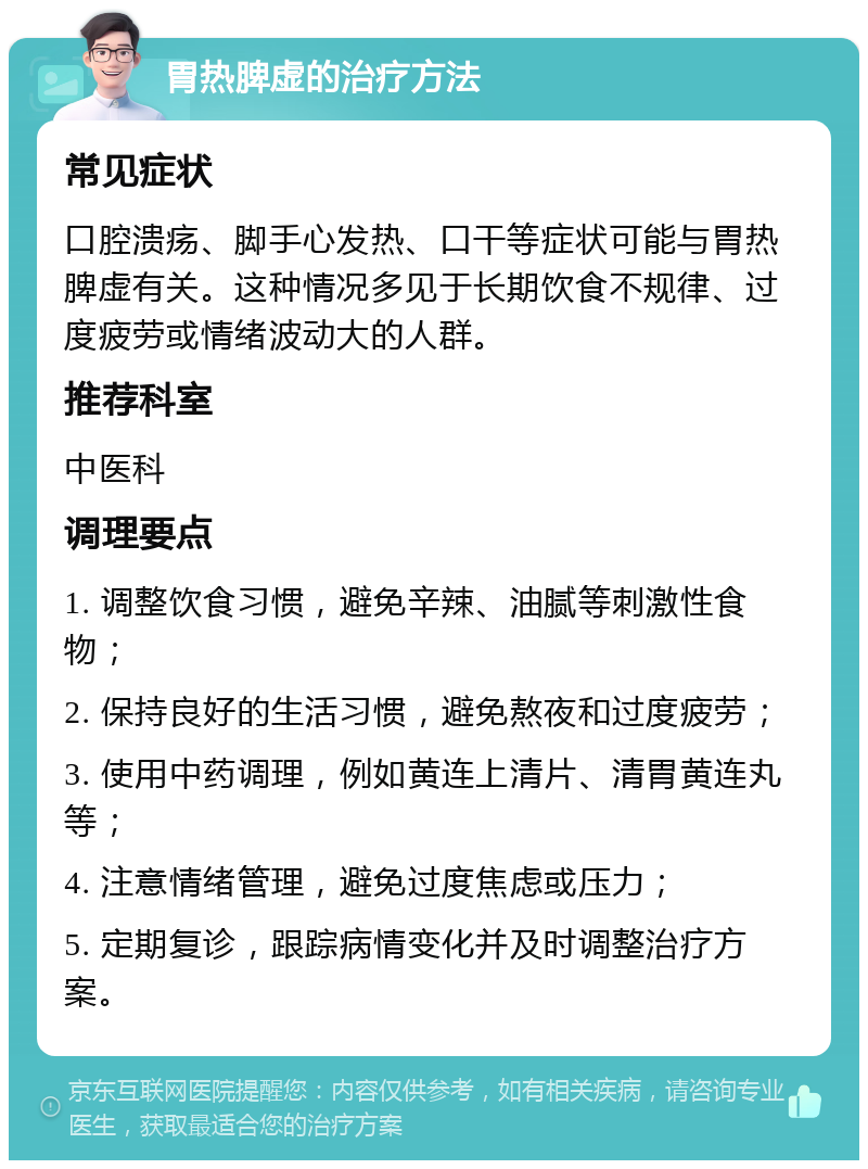 胃热脾虚的治疗方法 常见症状 口腔溃疡、脚手心发热、口干等症状可能与胃热脾虚有关。这种情况多见于长期饮食不规律、过度疲劳或情绪波动大的人群。 推荐科室 中医科 调理要点 1. 调整饮食习惯，避免辛辣、油腻等刺激性食物； 2. 保持良好的生活习惯，避免熬夜和过度疲劳； 3. 使用中药调理，例如黄连上清片、清胃黄连丸等； 4. 注意情绪管理，避免过度焦虑或压力； 5. 定期复诊，跟踪病情变化并及时调整治疗方案。