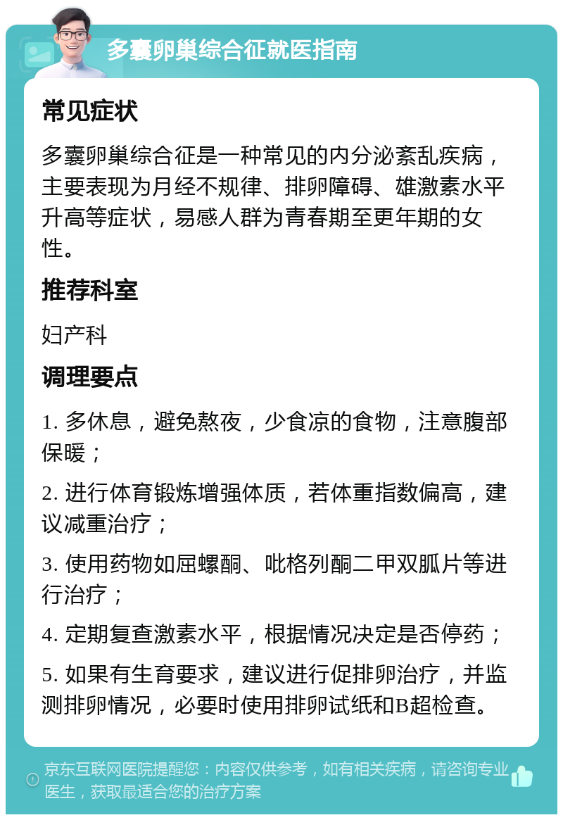 多囊卵巢综合征就医指南 常见症状 多囊卵巢综合征是一种常见的内分泌紊乱疾病，主要表现为月经不规律、排卵障碍、雄激素水平升高等症状，易感人群为青春期至更年期的女性。 推荐科室 妇产科 调理要点 1. 多休息，避免熬夜，少食凉的食物，注意腹部保暖； 2. 进行体育锻炼增强体质，若体重指数偏高，建议减重治疗； 3. 使用药物如屈螺酮、吡格列酮二甲双胍片等进行治疗； 4. 定期复查激素水平，根据情况决定是否停药； 5. 如果有生育要求，建议进行促排卵治疗，并监测排卵情况，必要时使用排卵试纸和B超检查。