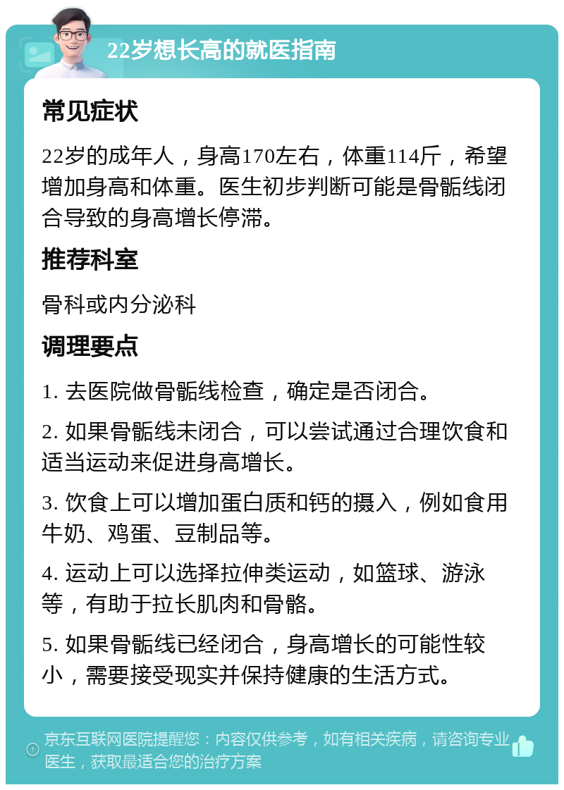 22岁想长高的就医指南 常见症状 22岁的成年人，身高170左右，体重114斤，希望增加身高和体重。医生初步判断可能是骨骺线闭合导致的身高增长停滞。 推荐科室 骨科或内分泌科 调理要点 1. 去医院做骨骺线检查，确定是否闭合。 2. 如果骨骺线未闭合，可以尝试通过合理饮食和适当运动来促进身高增长。 3. 饮食上可以增加蛋白质和钙的摄入，例如食用牛奶、鸡蛋、豆制品等。 4. 运动上可以选择拉伸类运动，如篮球、游泳等，有助于拉长肌肉和骨骼。 5. 如果骨骺线已经闭合，身高增长的可能性较小，需要接受现实并保持健康的生活方式。