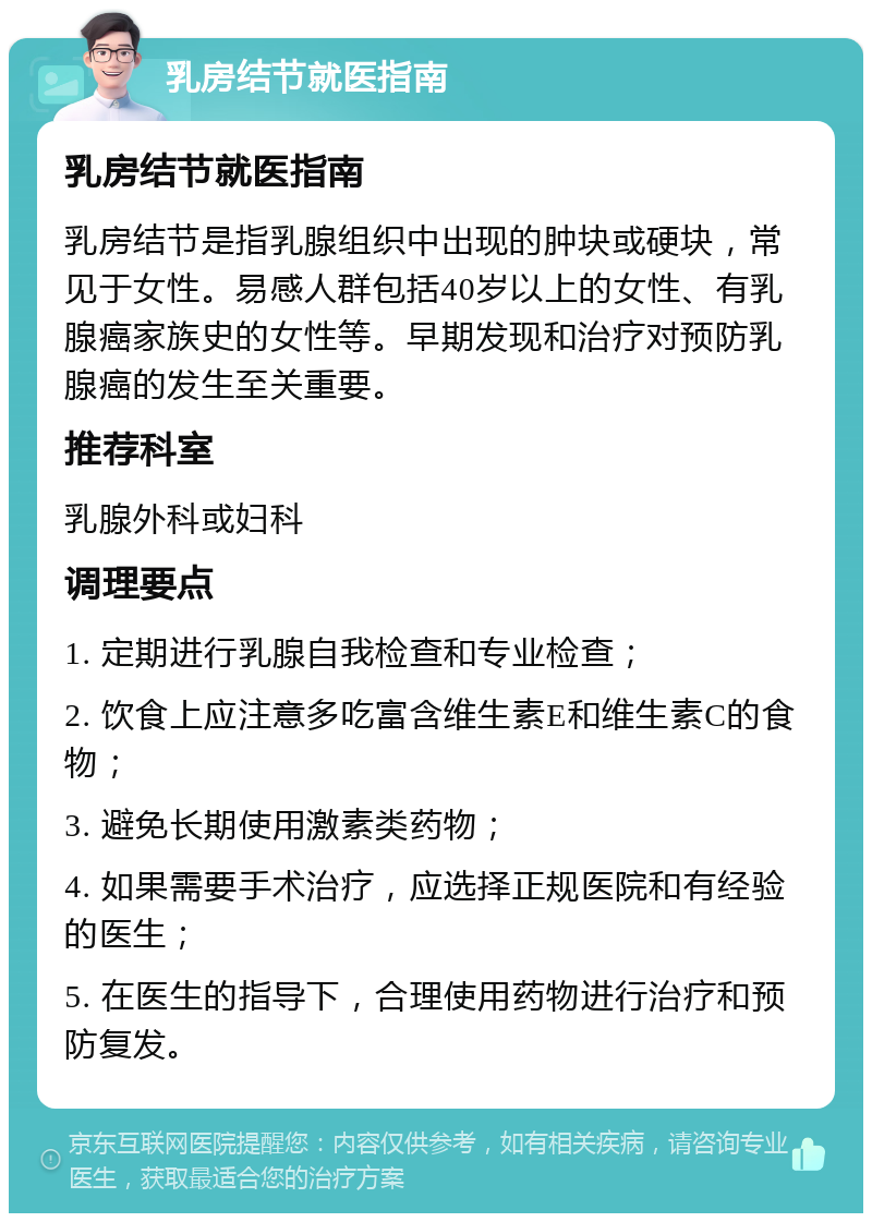 乳房结节就医指南 乳房结节就医指南 乳房结节是指乳腺组织中出现的肿块或硬块，常见于女性。易感人群包括40岁以上的女性、有乳腺癌家族史的女性等。早期发现和治疗对预防乳腺癌的发生至关重要。 推荐科室 乳腺外科或妇科 调理要点 1. 定期进行乳腺自我检查和专业检查； 2. 饮食上应注意多吃富含维生素E和维生素C的食物； 3. 避免长期使用激素类药物； 4. 如果需要手术治疗，应选择正规医院和有经验的医生； 5. 在医生的指导下，合理使用药物进行治疗和预防复发。