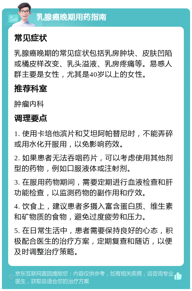 乳腺癌晚期用药指南 常见症状 乳腺癌晚期的常见症状包括乳房肿块、皮肤凹陷或橘皮样改变、乳头溢液、乳房疼痛等。易感人群主要是女性，尤其是40岁以上的女性。 推荐科室 肿瘤内科 调理要点 1. 使用卡培他滨片和艾坦阿帕替尼时，不能弄碎或用水化开服用，以免影响药效。 2. 如果患者无法吞咽药片，可以考虑使用其他剂型的药物，例如口服液体或注射剂。 3. 在服用药物期间，需要定期进行血液检查和肝功能检查，以监测药物的副作用和疗效。 4. 饮食上，建议患者多摄入富含蛋白质、维生素和矿物质的食物，避免过度疲劳和压力。 5. 在日常生活中，患者需要保持良好的心态，积极配合医生的治疗方案，定期复查和随访，以便及时调整治疗策略。