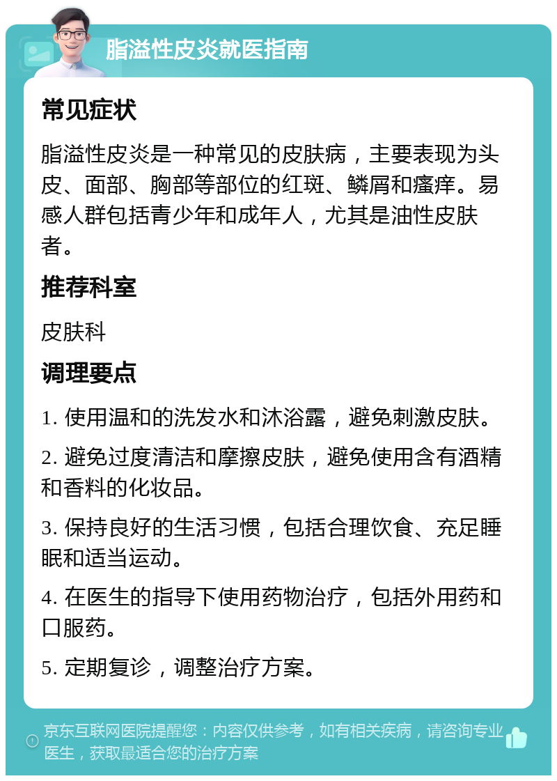 脂溢性皮炎就医指南 常见症状 脂溢性皮炎是一种常见的皮肤病，主要表现为头皮、面部、胸部等部位的红斑、鳞屑和瘙痒。易感人群包括青少年和成年人，尤其是油性皮肤者。 推荐科室 皮肤科 调理要点 1. 使用温和的洗发水和沐浴露，避免刺激皮肤。 2. 避免过度清洁和摩擦皮肤，避免使用含有酒精和香料的化妆品。 3. 保持良好的生活习惯，包括合理饮食、充足睡眠和适当运动。 4. 在医生的指导下使用药物治疗，包括外用药和口服药。 5. 定期复诊，调整治疗方案。