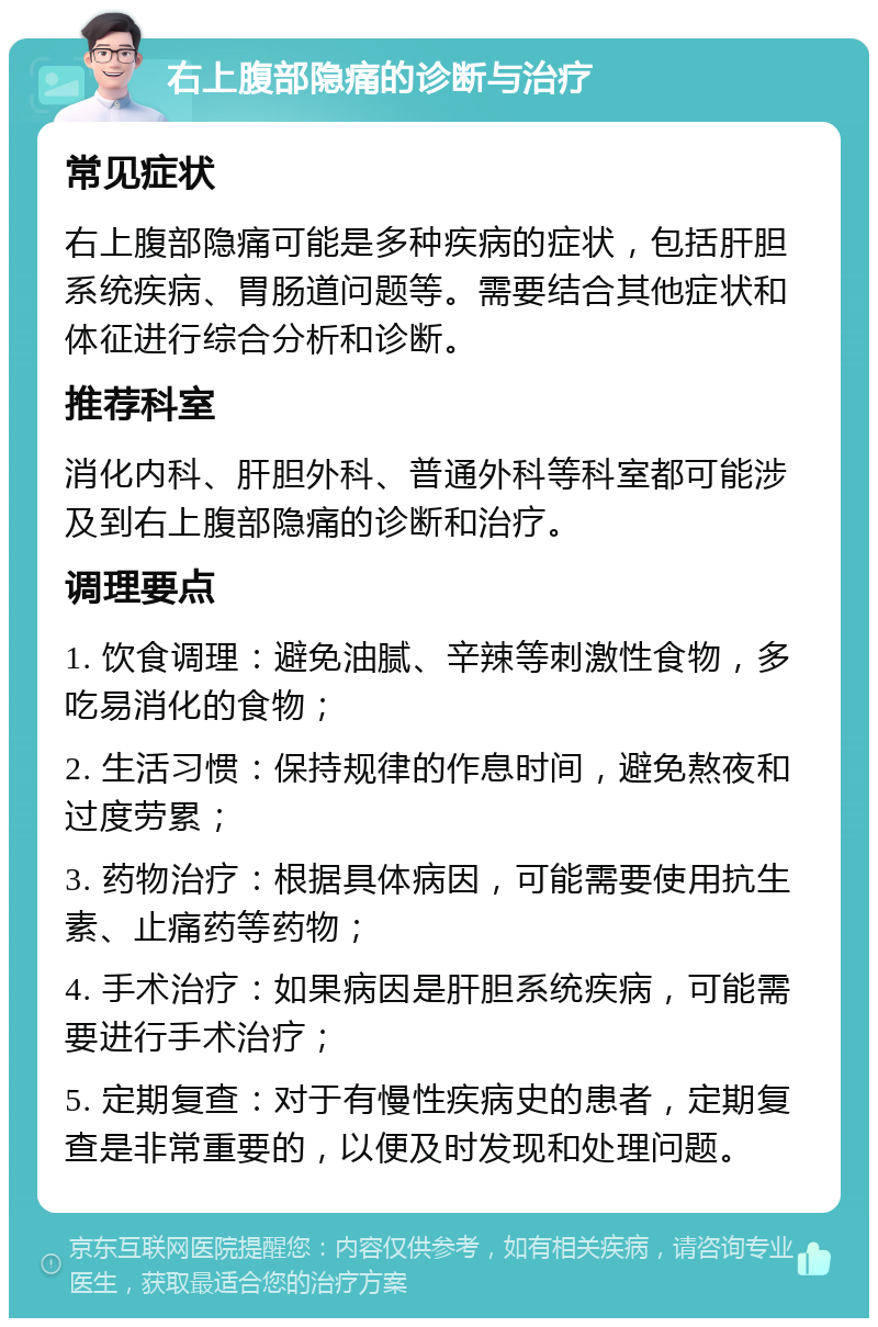 右上腹部隐痛的诊断与治疗 常见症状 右上腹部隐痛可能是多种疾病的症状，包括肝胆系统疾病、胃肠道问题等。需要结合其他症状和体征进行综合分析和诊断。 推荐科室 消化内科、肝胆外科、普通外科等科室都可能涉及到右上腹部隐痛的诊断和治疗。 调理要点 1. 饮食调理：避免油腻、辛辣等刺激性食物，多吃易消化的食物； 2. 生活习惯：保持规律的作息时间，避免熬夜和过度劳累； 3. 药物治疗：根据具体病因，可能需要使用抗生素、止痛药等药物； 4. 手术治疗：如果病因是肝胆系统疾病，可能需要进行手术治疗； 5. 定期复查：对于有慢性疾病史的患者，定期复查是非常重要的，以便及时发现和处理问题。