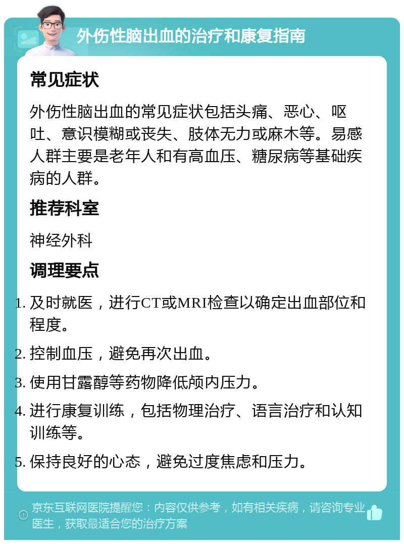 外伤性脑出血的治疗和康复指南 常见症状 外伤性脑出血的常见症状包括头痛、恶心、呕吐、意识模糊或丧失、肢体无力或麻木等。易感人群主要是老年人和有高血压、糖尿病等基础疾病的人群。 推荐科室 神经外科 调理要点 及时就医，进行CT或MRI检查以确定出血部位和程度。 控制血压，避免再次出血。 使用甘露醇等药物降低颅内压力。 进行康复训练，包括物理治疗、语言治疗和认知训练等。 保持良好的心态，避免过度焦虑和压力。