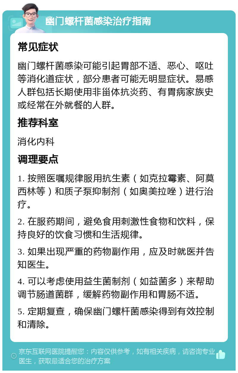 幽门螺杆菌感染治疗指南 常见症状 幽门螺杆菌感染可能引起胃部不适、恶心、呕吐等消化道症状，部分患者可能无明显症状。易感人群包括长期使用非甾体抗炎药、有胃病家族史或经常在外就餐的人群。 推荐科室 消化内科 调理要点 1. 按照医嘱规律服用抗生素（如克拉霉素、阿莫西林等）和质子泵抑制剂（如奥美拉唑）进行治疗。 2. 在服药期间，避免食用刺激性食物和饮料，保持良好的饮食习惯和生活规律。 3. 如果出现严重的药物副作用，应及时就医并告知医生。 4. 可以考虑使用益生菌制剂（如益菌多）来帮助调节肠道菌群，缓解药物副作用和胃肠不适。 5. 定期复查，确保幽门螺杆菌感染得到有效控制和清除。